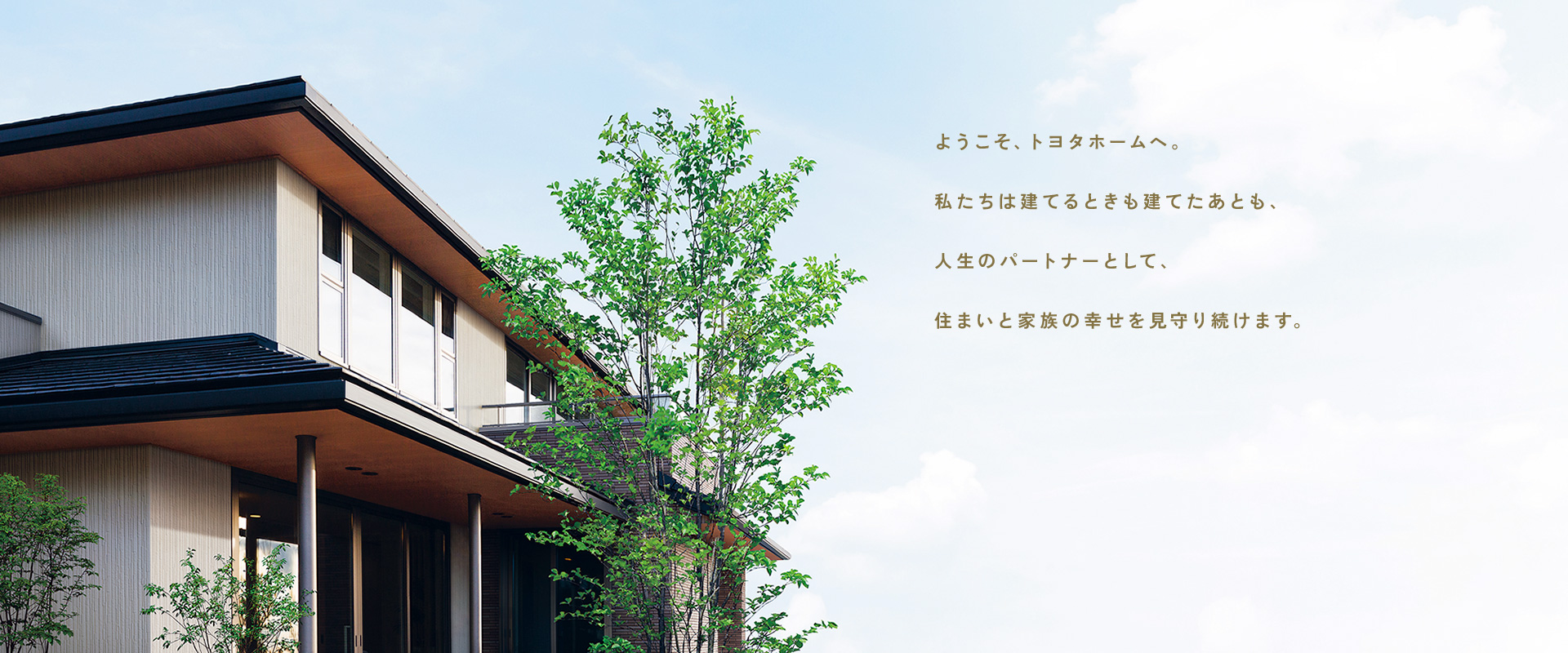 ようこそ、トヨタホームへ。私たちは建てるときも建てたあとも、人生のパートナーとして、住まいと家族の幸せを見守り続けます。